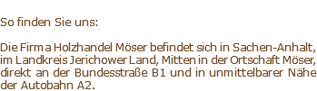  So finden Sie uns: Die Firma Holzhandel Möser befindet sich in Sachen-Anhalt, im Landkreis Jerichower Land, Mitten in der Ortschaft Möser, direkt an der Bundesstraße B1 und in unmittelbarer Nähe der Autobahn A2.